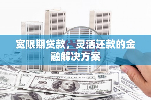 灵武宽限期贷款，灵活还款的金融解决方案