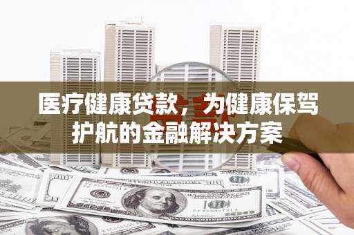 阿合奇医疗健康贷款，为健康保驾护航的金融解决方案